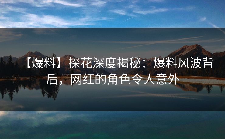 【爆料】探花深度揭秘：爆料风波背后，网红的角色令人意外