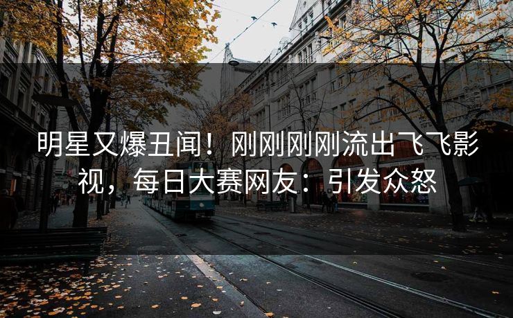 明星又爆丑闻！刚刚刚刚流出飞飞影视，每日大赛网友：引发众怒