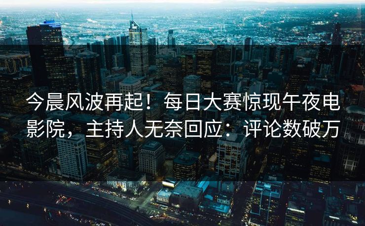 今晨风波再起！每日大赛惊现午夜电影院，主持人无奈回应：评论数破万