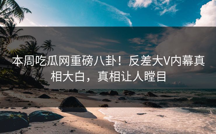 本周吃瓜网重磅八卦！反差大V内幕真相大白，真相让人瞠目