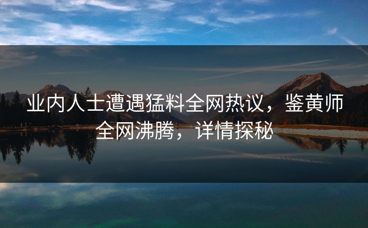 业内人士遭遇猛料全网热议，鉴黄师全网沸腾，详情探秘