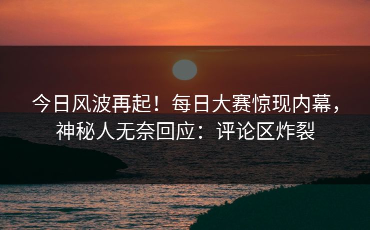 今日风波再起！每日大赛惊现内幕，神秘人无奈回应：评论区炸裂