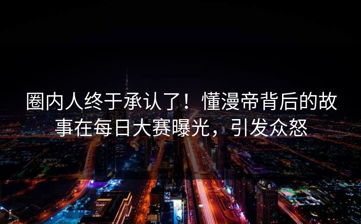 圈内人终于承认了！懂漫帝背后的故事在每日大赛曝光，引发众怒