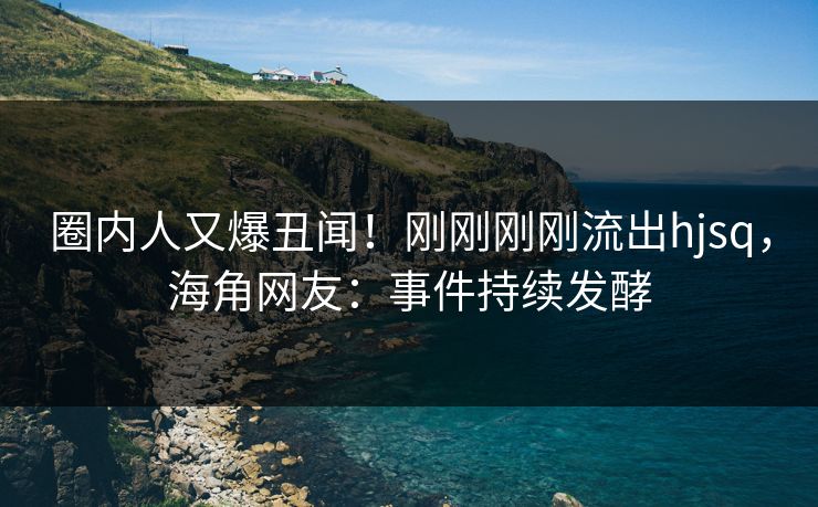 圈内人又爆丑闻！刚刚刚刚流出hjsq，海角网友：事件持续发酵