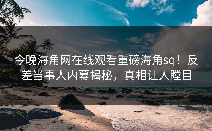 今晚海角网在线观看重磅海角sq！反差当事人内幕揭秘，真相让人瞠目