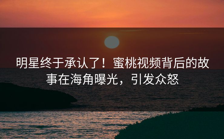 明星终于承认了！蜜桃视频背后的故事在海角曝光，引发众怒