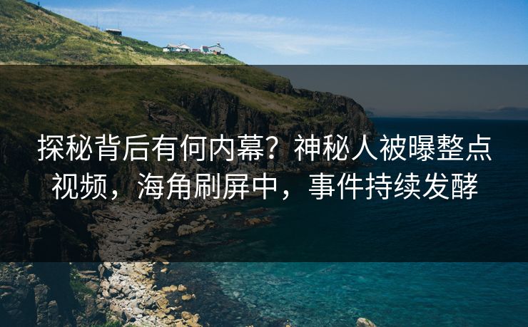 探秘背后有何内幕？神秘人被曝整点视频，海角刷屏中，事件持续发酵