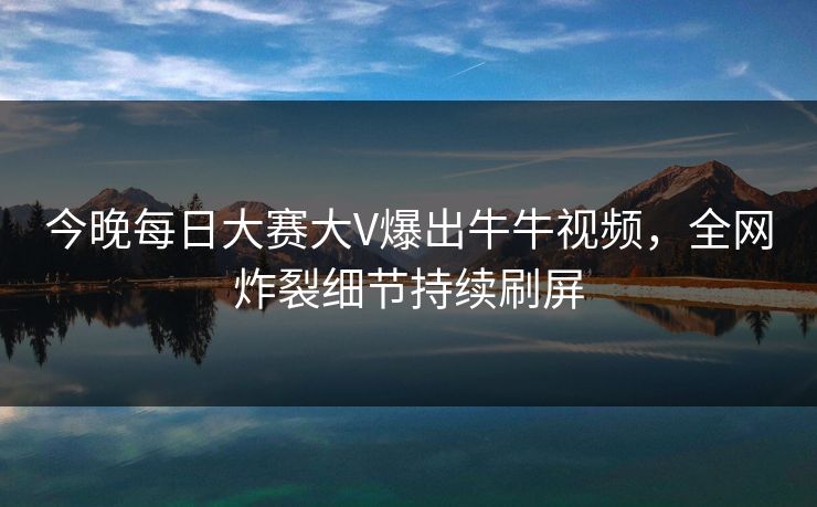 今晚每日大赛大V爆出牛牛视频，全网炸裂细节持续刷屏