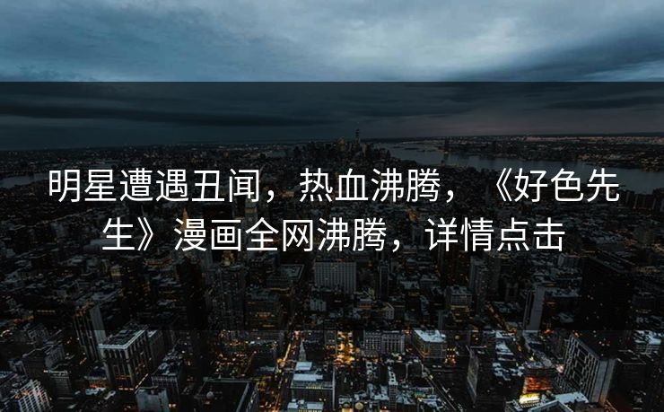 明星遭遇丑闻，热血沸腾，《好色先生》漫画全网沸腾，详情点击