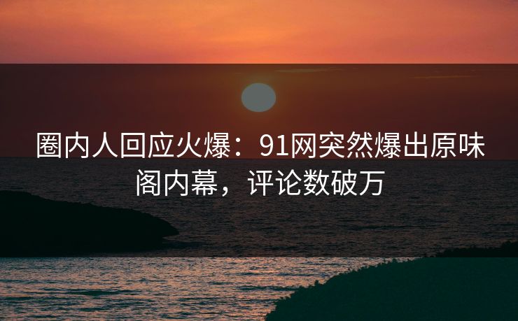 圈内人回应火爆：91网突然爆出原味阁内幕，评论数破万