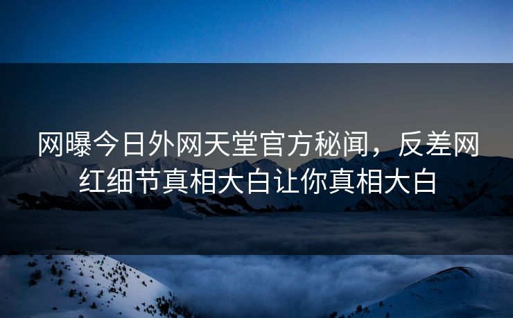 网曝今日外网天堂官方秘闻，反差网红细节真相大白让你真相大白