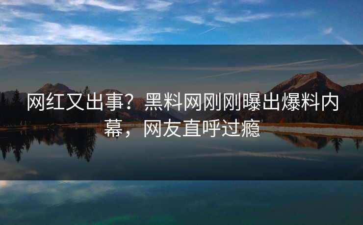 网红又出事？黑料网刚刚曝出爆料内幕，网友直呼过瘾