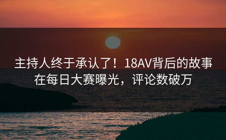 主持人终于承认了！18AV背后的故事在每日大赛曝光，评论数破万