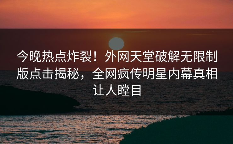 今晚热点炸裂！外网天堂破解无限制版点击揭秘，全网疯传明星内幕真相让人瞠目