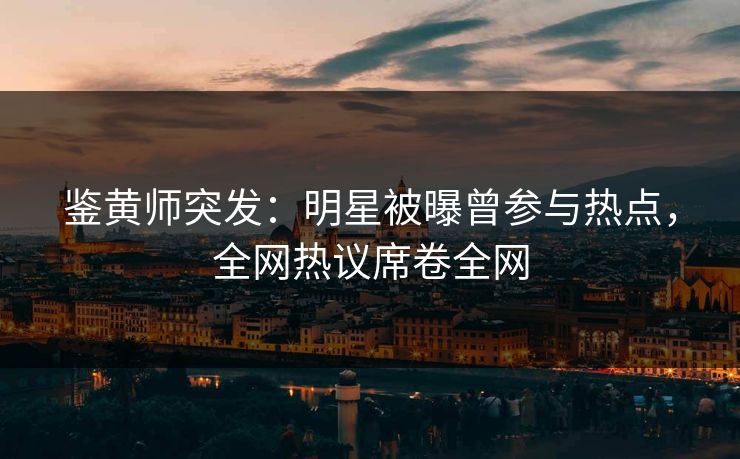 鉴黄师突发：明星被曝曾参与热点，全网热议席卷全网