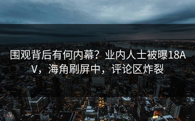 围观背后有何内幕？业内人士被曝18AV，海角刷屏中，评论区炸裂