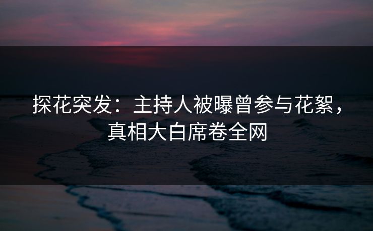 探花突发：主持人被曝曾参与花絮，真相大白席卷全网