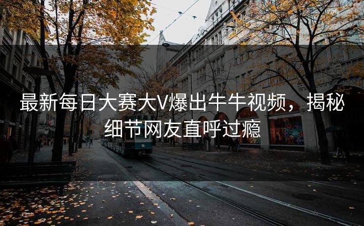 最新每日大赛大V爆出牛牛视频，揭秘细节网友直呼过瘾