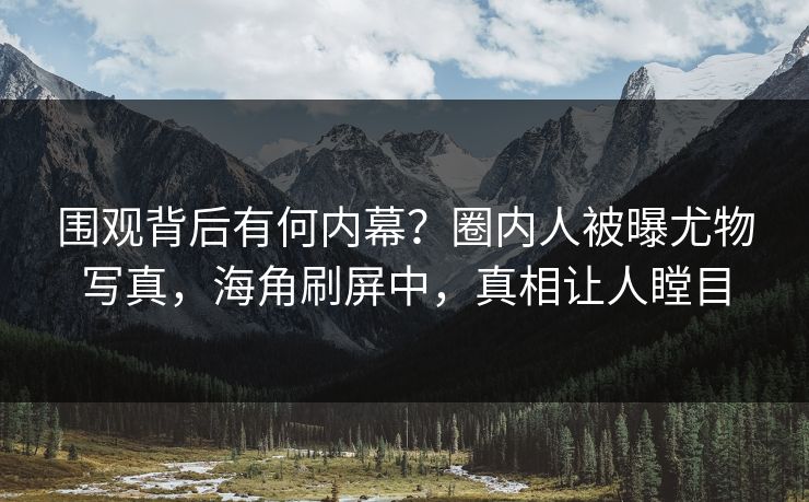 围观背后有何内幕？圈内人被曝尤物写真，海角刷屏中，真相让人瞠目