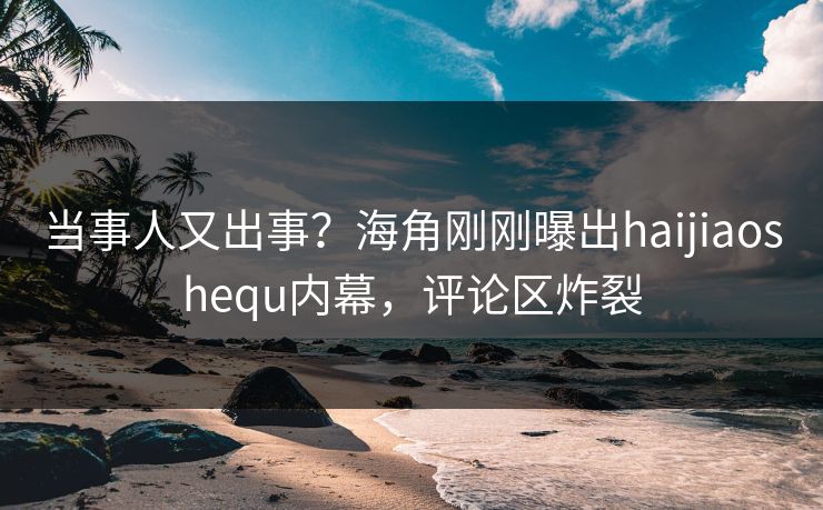 当事人又出事？海角刚刚曝出haijiaoshequ内幕，评论区炸裂