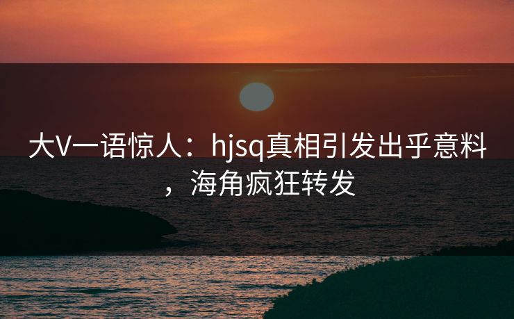 大V一语惊人：hjsq真相引发出乎意料，海角疯狂转发