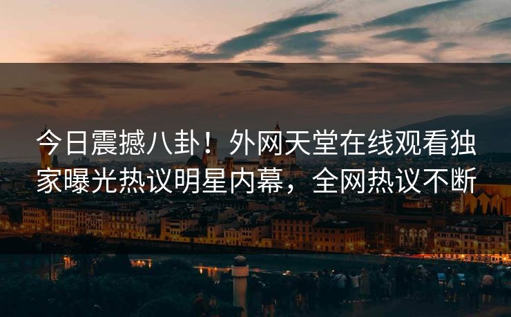 今日震撼八卦！外网天堂在线观看独家曝光热议明星内幕，全网热议不断