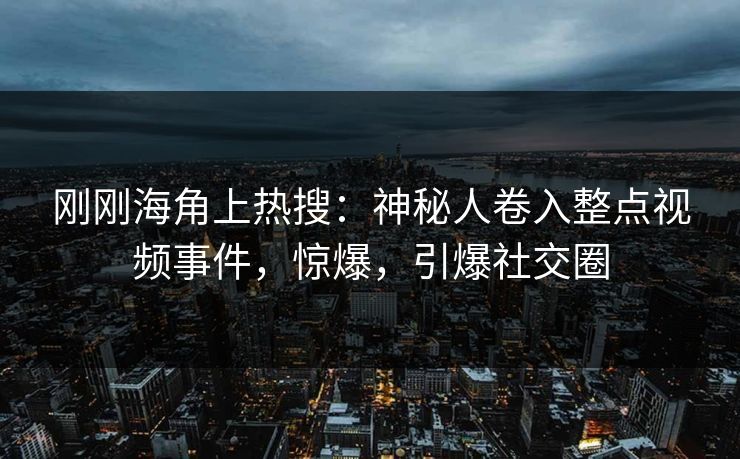 刚刚海角上热搜：神秘人卷入整点视频事件，惊爆，引爆社交圈