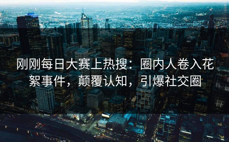 刚刚每日大赛上热搜：圈内人卷入花絮事件，颠覆认知，引爆社交圈