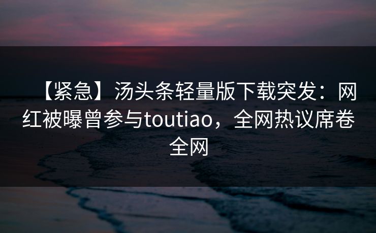 【紧急】汤头条轻量版下载突发：网红被曝曾参与toutiao，全网热议席卷全网