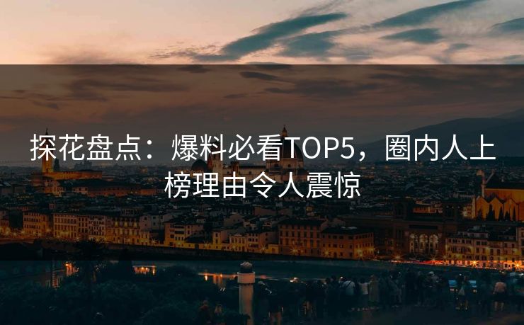 探花盘点：爆料必看TOP5，圈内人上榜理由令人震惊