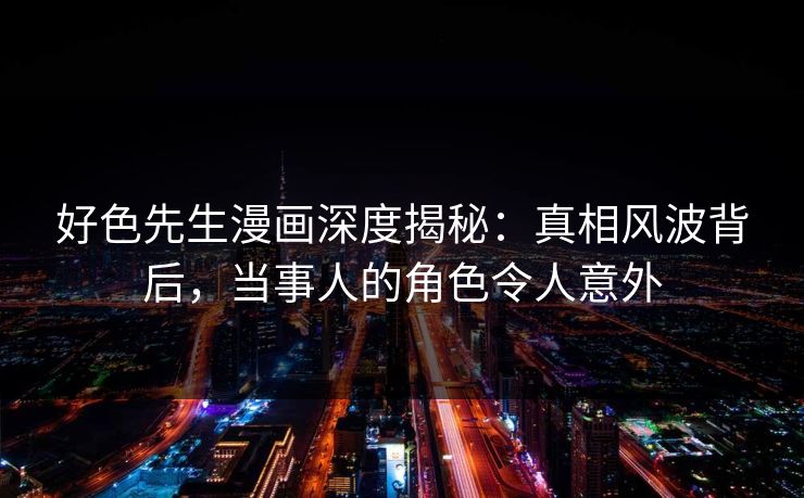 好色先生漫画深度揭秘：真相风波背后，当事人的角色令人意外