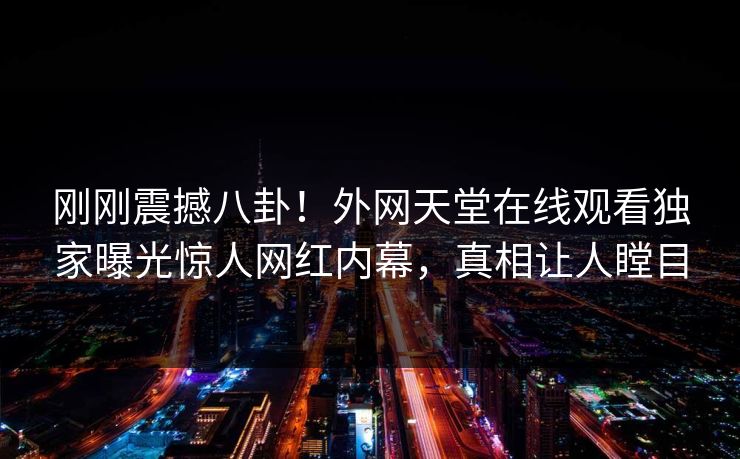 刚刚震撼八卦！外网天堂在线观看独家曝光惊人网红内幕，真相让人瞠目