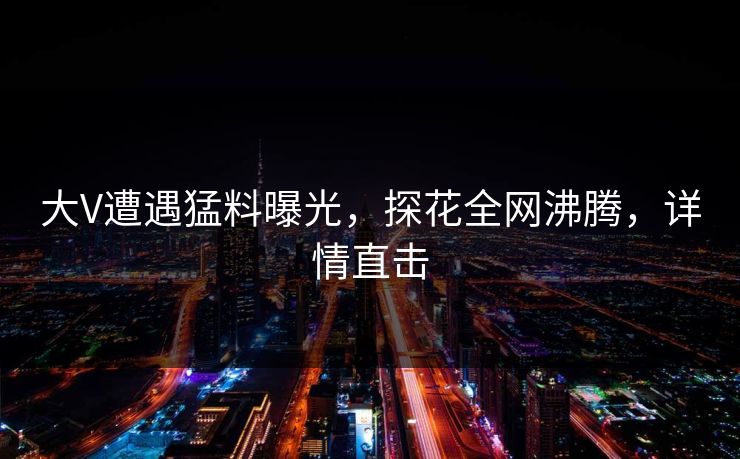 大V遭遇猛料曝光，探花全网沸腾，详情直击