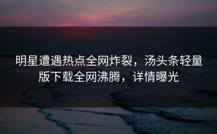 明星遭遇热点全网炸裂，汤头条轻量版下载全网沸腾，详情曝光