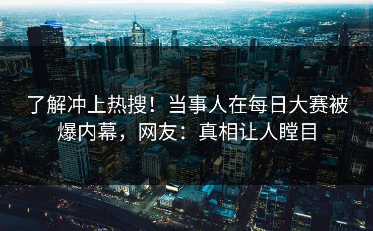 了解冲上热搜！当事人在每日大赛被爆内幕，网友：真相让人瞠目