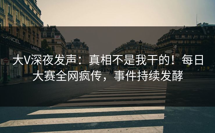 大V深夜发声：真相不是我干的！每日大赛全网疯传，事件持续发酵