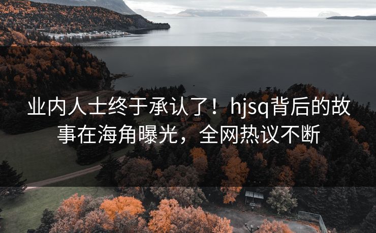 业内人士终于承认了！hjsq背后的故事在海角曝光，全网热议不断