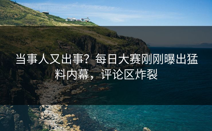 当事人又出事？每日大赛刚刚曝出猛料内幕，评论区炸裂