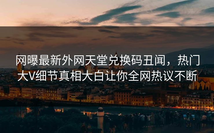 网曝最新外网天堂兑换码丑闻，热门大V细节真相大白让你全网热议不断