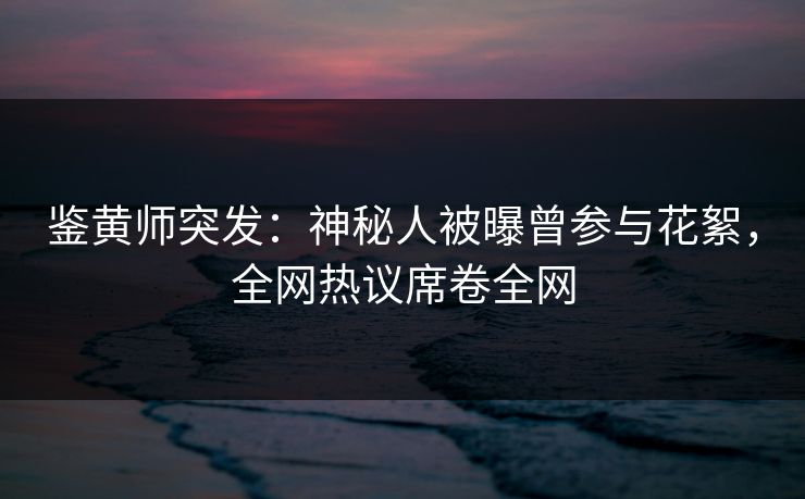 鉴黄师突发：神秘人被曝曾参与花絮，全网热议席卷全网