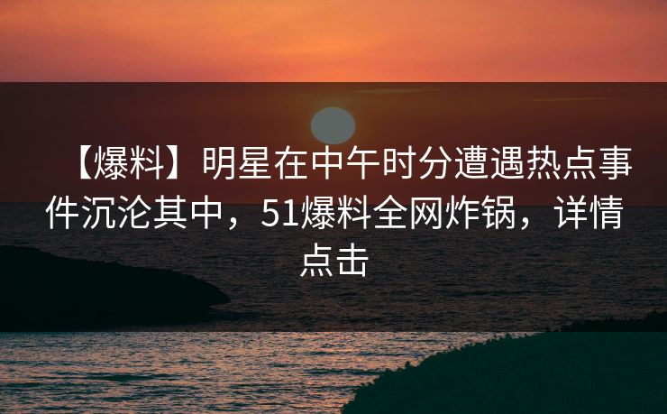 【爆料】明星在中午时分遭遇热点事件沉沦其中，51爆料全网炸锅，详情点击
