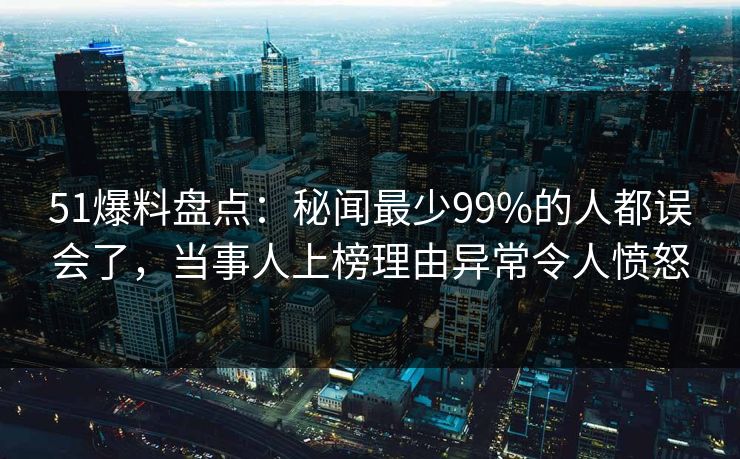 51爆料盘点：秘闻最少99%的人都误会了，当事人上榜理由异常令人愤怒