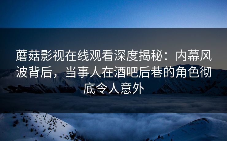 蘑菇影视在线观看深度揭秘：内幕风波背后，当事人在酒吧后巷的角色彻底令人意外