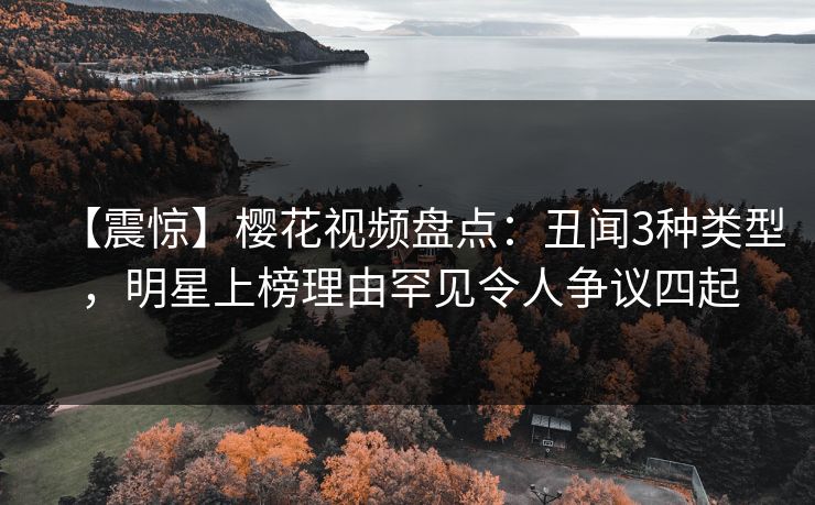 【震惊】樱花视频盘点：丑闻3种类型，明星上榜理由罕见令人争议四起