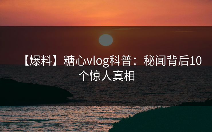 【爆料】糖心vlog科普：秘闻背后10个惊人真相