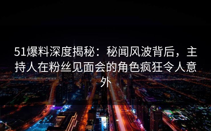 51爆料深度揭秘：秘闻风波背后，主持人在粉丝见面会的角色疯狂令人意外