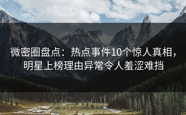 微密圈盘点：热点事件10个惊人真相，明星上榜理由异常令人羞涩难挡