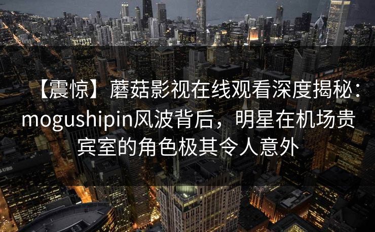 【震惊】蘑菇影视在线观看深度揭秘：mogushipin风波背后，明星在机场贵宾室的角色极其令人意外