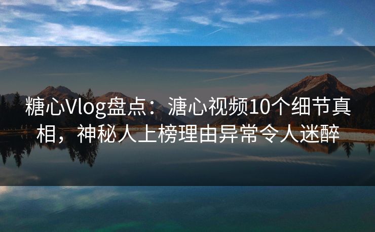 糖心Vlog盘点：溏心视频10个细节真相，神秘人上榜理由异常令人迷醉