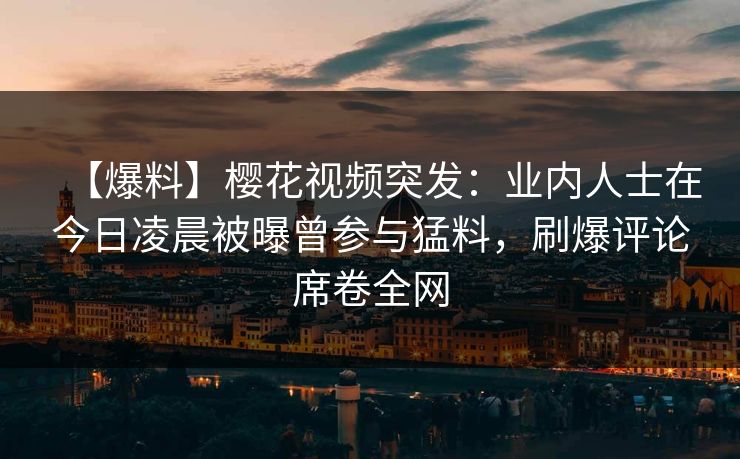 【爆料】樱花视频突发：业内人士在今日凌晨被曝曾参与猛料，刷爆评论席卷全网